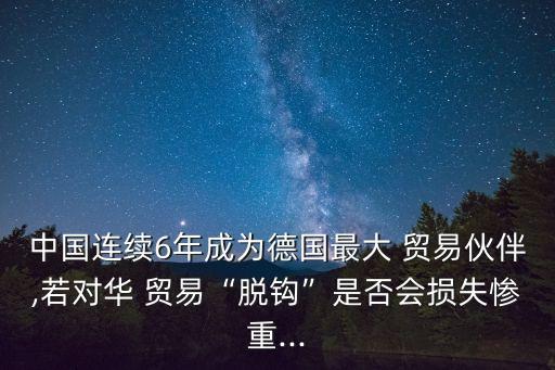 中國連續(xù)6年成為德國最大 貿(mào)易伙伴,若對(duì)華 貿(mào)易“脫鉤”是否會(huì)損失慘重...