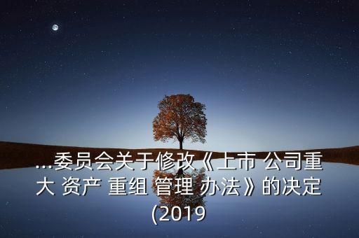 ...委員會關于修改《上市 公司重大 資產(chǎn) 重組 管理 辦法》的決定(2019