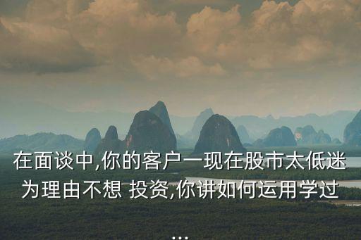 在面談中,你的客戶(hù)一現(xiàn)在股市太低迷為理由不想 投資,你講如何運(yùn)用學(xué)過(guò)...