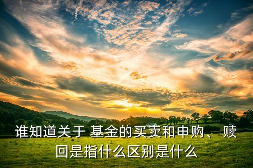 誰(shuí)知道關(guān)于 基金的買賣和申購(gòu)、 贖回是指什么區(qū)別是什么