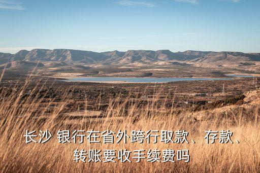  長(zhǎng)沙 銀行在省外跨行取款、存款、 轉(zhuǎn)賬要收手續(xù)費(fèi)嗎