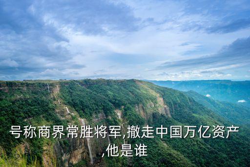 號稱商界常勝將軍,撤走中國萬億資產,他是誰