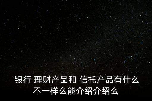  銀行 理財(cái)產(chǎn)品和 信托產(chǎn)品有什么不一樣么能介紹介紹么