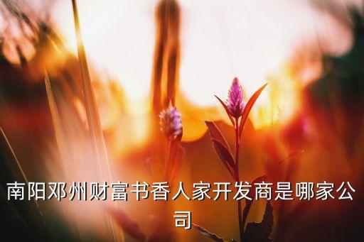 南陽(yáng)鄧州財(cái)富書(shū)香人家開(kāi)發(fā)商是哪家公司