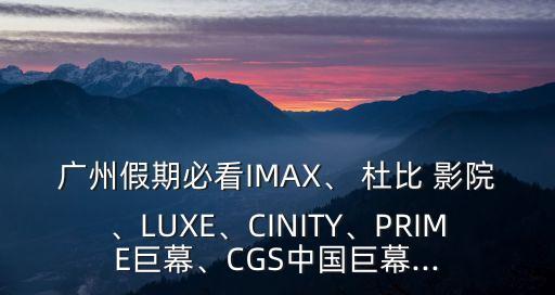 廣州假期必看IMAX、 杜比 影院、LUXE、CINITY、PRIME巨幕、CGS中國(guó)巨幕...