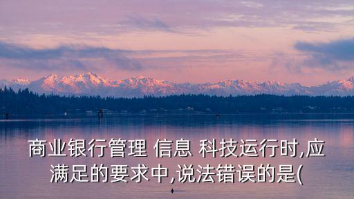 商業(yè)銀行管理 信息 科技運行時,應滿足的要求中,說法錯誤的是(