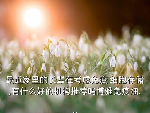 最近家里的長輩在考慮免疫 細(xì)胞存儲,有什么好的機構(gòu)推薦嗎博雅免疫細(xì)...