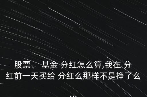 股票、 基金 分紅怎么算,我在 分紅前一天買給 分紅么那樣不是掙了么...